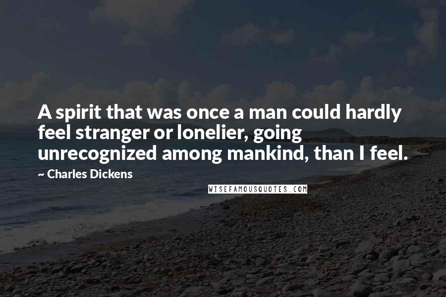 Charles Dickens Quotes: A spirit that was once a man could hardly feel stranger or lonelier, going unrecognized among mankind, than I feel.