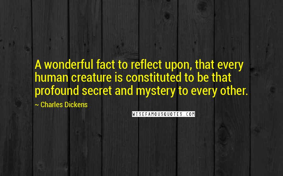 Charles Dickens Quotes: A wonderful fact to reflect upon, that every human creature is constituted to be that profound secret and mystery to every other.