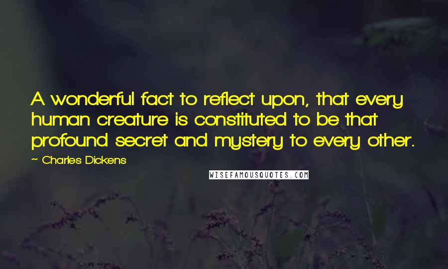 Charles Dickens Quotes: A wonderful fact to reflect upon, that every human creature is constituted to be that profound secret and mystery to every other.