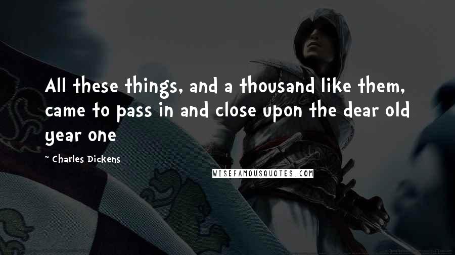 Charles Dickens Quotes: All these things, and a thousand like them, came to pass in and close upon the dear old year one