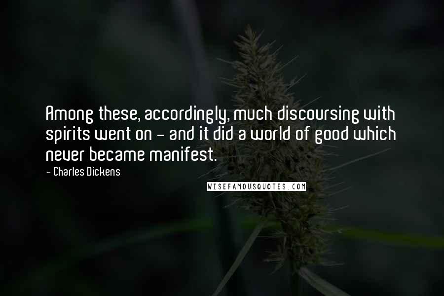 Charles Dickens Quotes: Among these, accordingly, much discoursing with spirits went on - and it did a world of good which never became manifest.