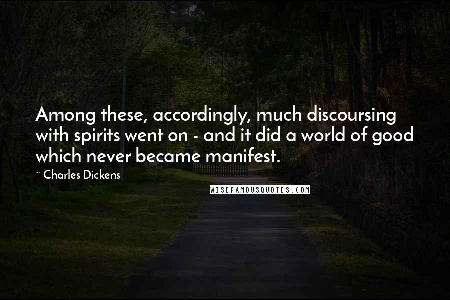 Charles Dickens Quotes: Among these, accordingly, much discoursing with spirits went on - and it did a world of good which never became manifest.