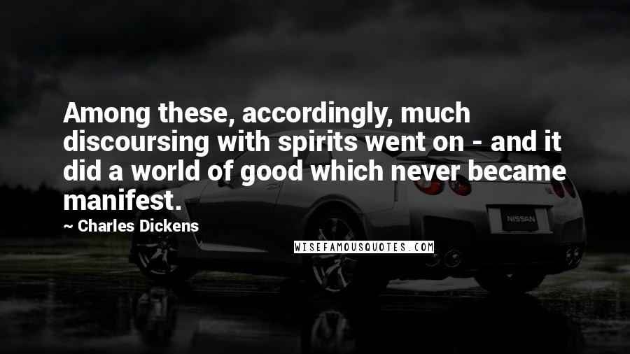Charles Dickens Quotes: Among these, accordingly, much discoursing with spirits went on - and it did a world of good which never became manifest.