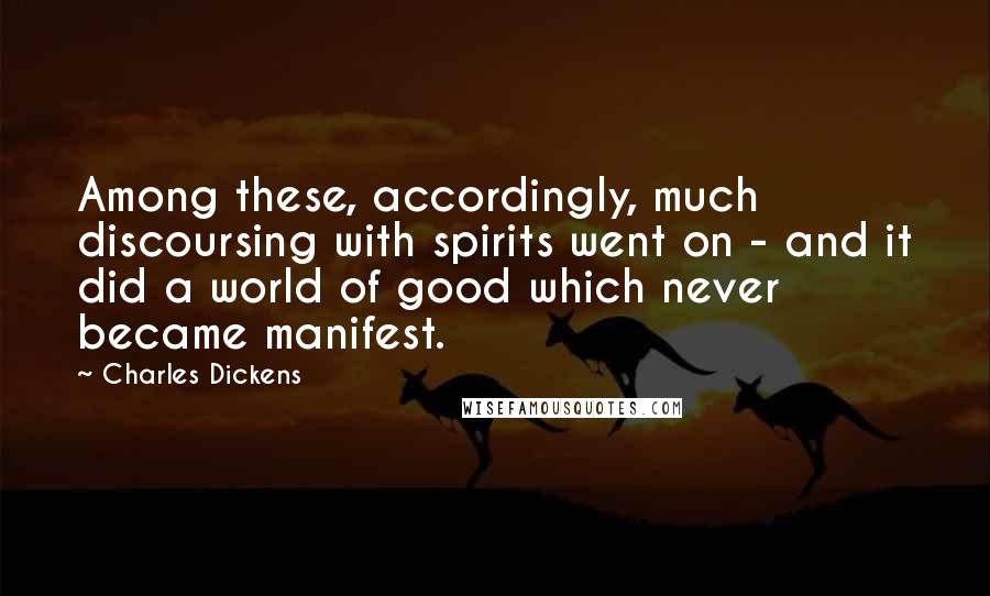 Charles Dickens Quotes: Among these, accordingly, much discoursing with spirits went on - and it did a world of good which never became manifest.