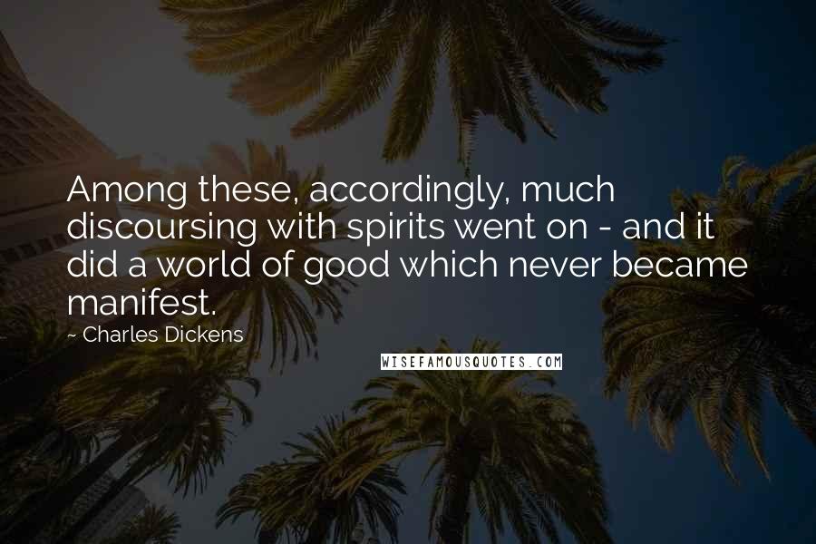 Charles Dickens Quotes: Among these, accordingly, much discoursing with spirits went on - and it did a world of good which never became manifest.