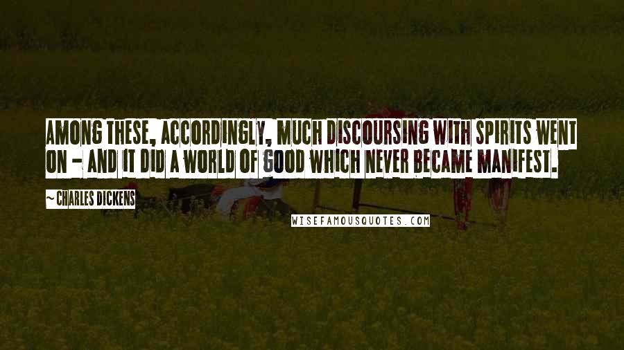 Charles Dickens Quotes: Among these, accordingly, much discoursing with spirits went on - and it did a world of good which never became manifest.