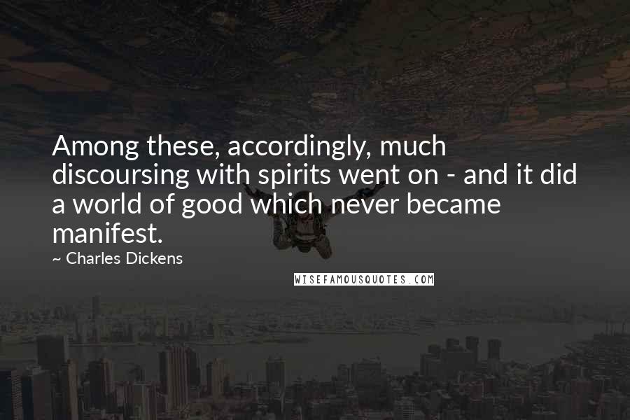 Charles Dickens Quotes: Among these, accordingly, much discoursing with spirits went on - and it did a world of good which never became manifest.