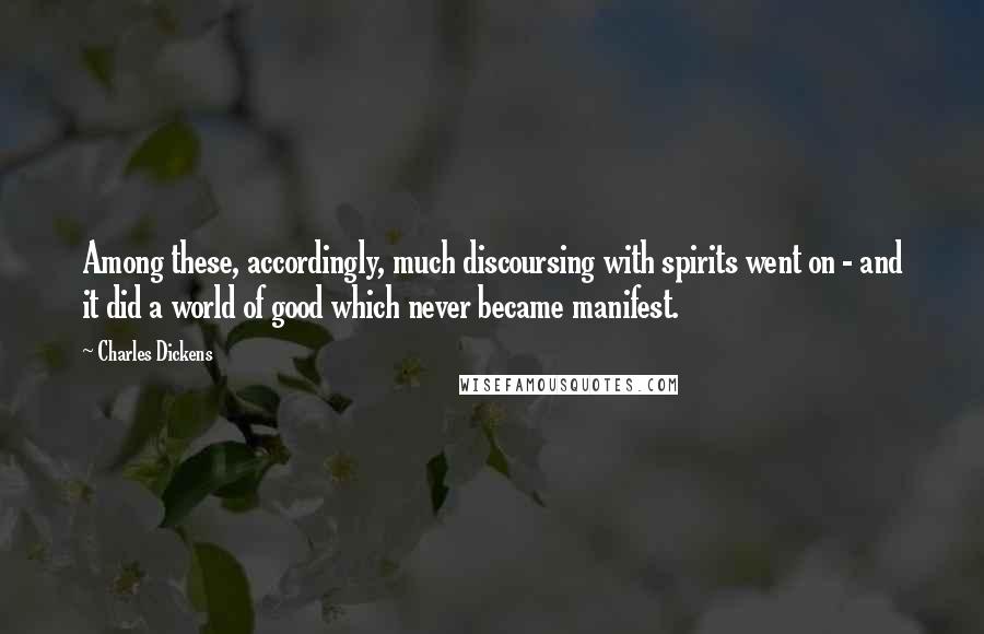 Charles Dickens Quotes: Among these, accordingly, much discoursing with spirits went on - and it did a world of good which never became manifest.