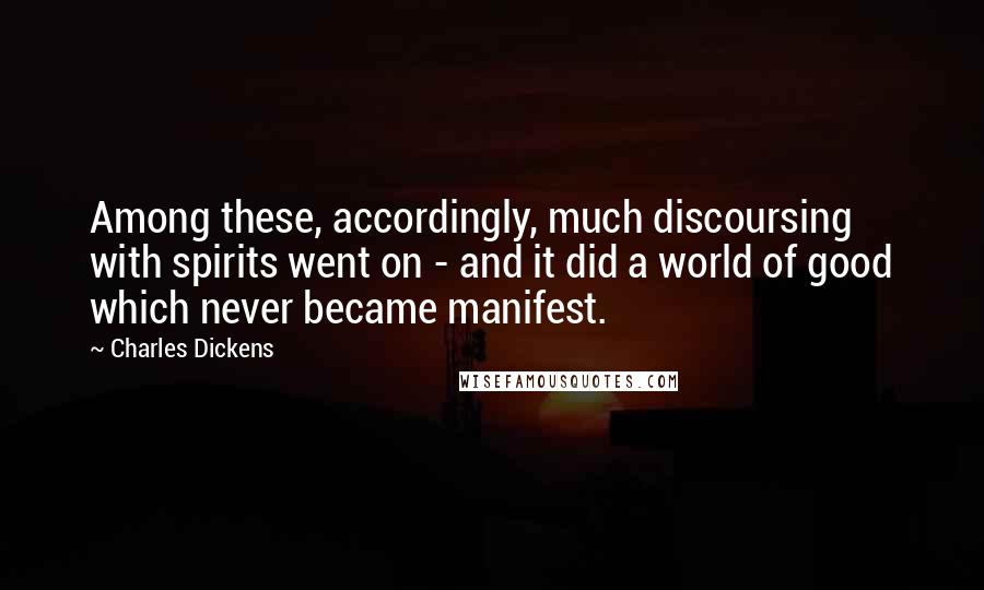 Charles Dickens Quotes: Among these, accordingly, much discoursing with spirits went on - and it did a world of good which never became manifest.