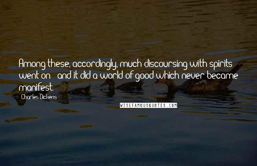 Charles Dickens Quotes: Among these, accordingly, much discoursing with spirits went on - and it did a world of good which never became manifest.