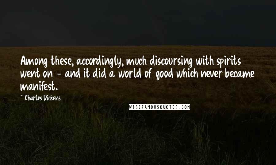 Charles Dickens Quotes: Among these, accordingly, much discoursing with spirits went on - and it did a world of good which never became manifest.