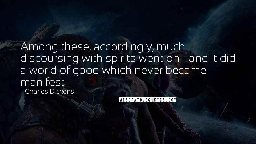 Charles Dickens Quotes: Among these, accordingly, much discoursing with spirits went on - and it did a world of good which never became manifest.