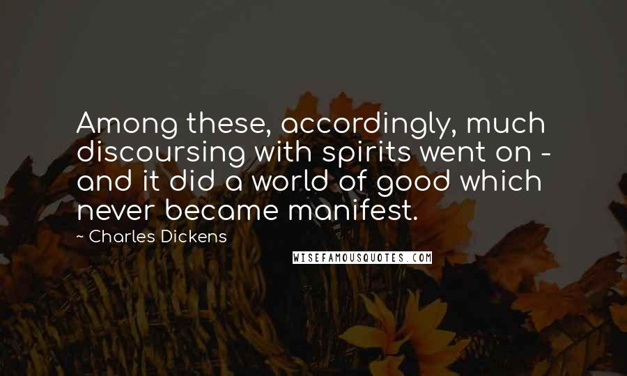 Charles Dickens Quotes: Among these, accordingly, much discoursing with spirits went on - and it did a world of good which never became manifest.