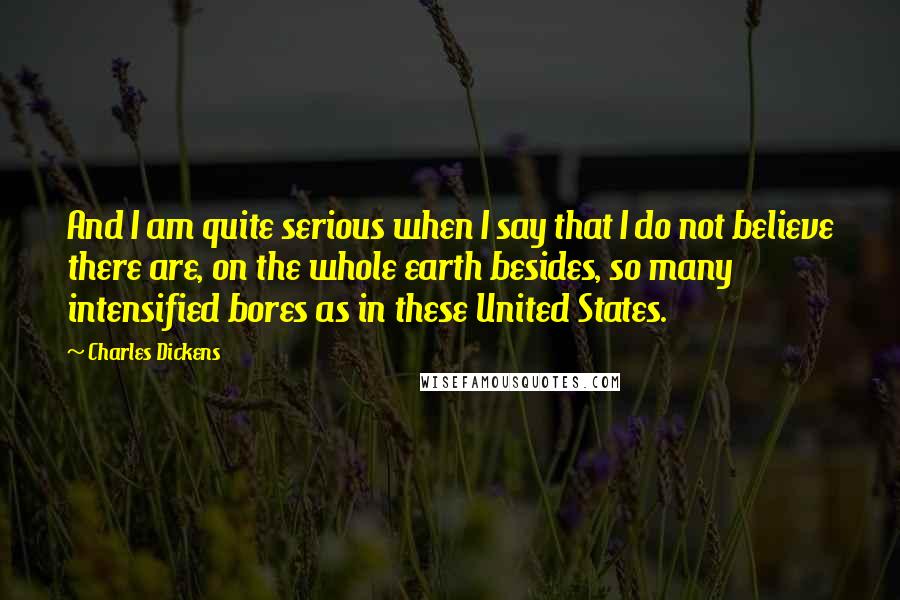 Charles Dickens Quotes: And I am quite serious when I say that I do not believe there are, on the whole earth besides, so many intensified bores as in these United States.