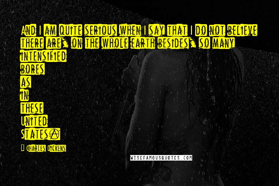 Charles Dickens Quotes: And I am quite serious when I say that I do not believe there are, on the whole earth besides, so many intensified bores as in these United States.