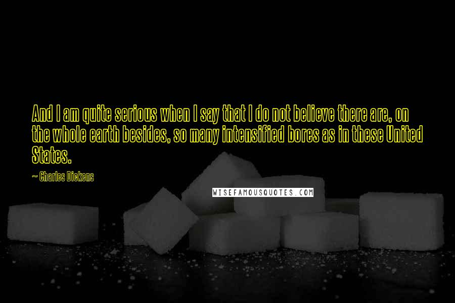 Charles Dickens Quotes: And I am quite serious when I say that I do not believe there are, on the whole earth besides, so many intensified bores as in these United States.