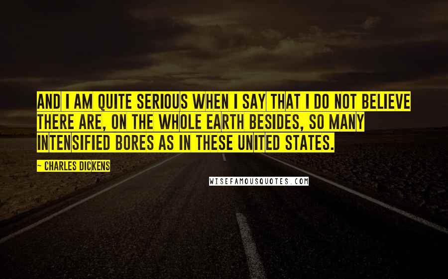 Charles Dickens Quotes: And I am quite serious when I say that I do not believe there are, on the whole earth besides, so many intensified bores as in these United States.