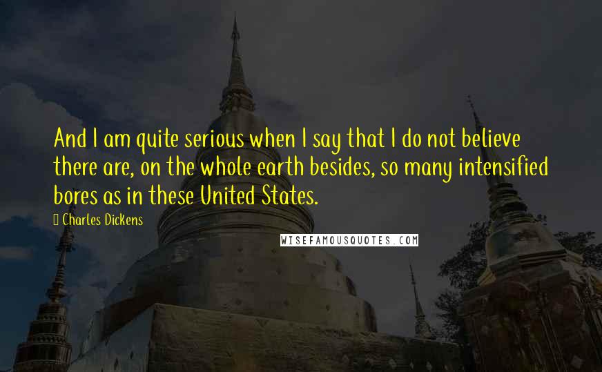 Charles Dickens Quotes: And I am quite serious when I say that I do not believe there are, on the whole earth besides, so many intensified bores as in these United States.