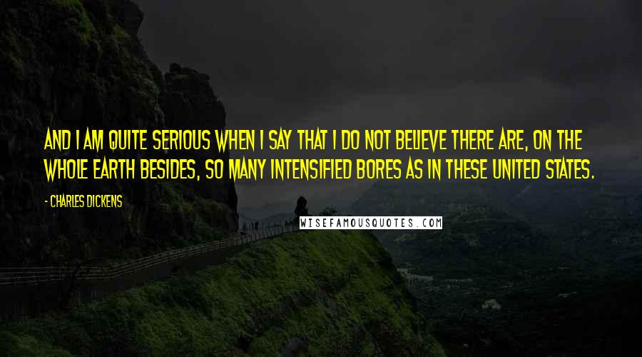 Charles Dickens Quotes: And I am quite serious when I say that I do not believe there are, on the whole earth besides, so many intensified bores as in these United States.