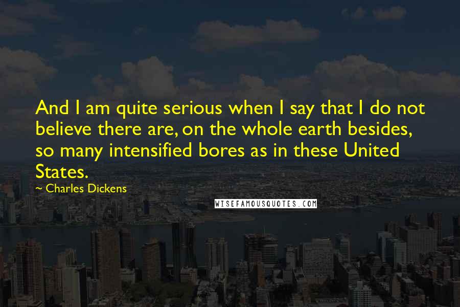Charles Dickens Quotes: And I am quite serious when I say that I do not believe there are, on the whole earth besides, so many intensified bores as in these United States.