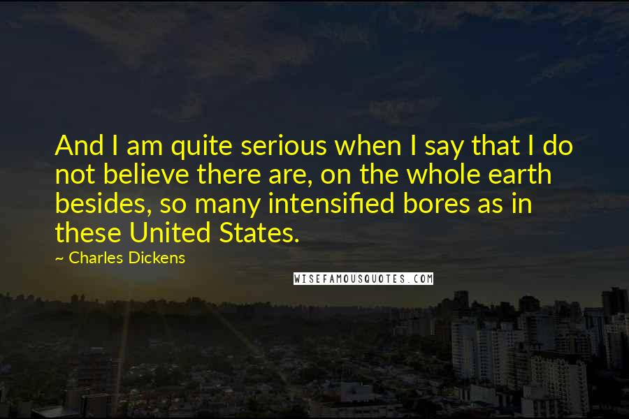 Charles Dickens Quotes: And I am quite serious when I say that I do not believe there are, on the whole earth besides, so many intensified bores as in these United States.