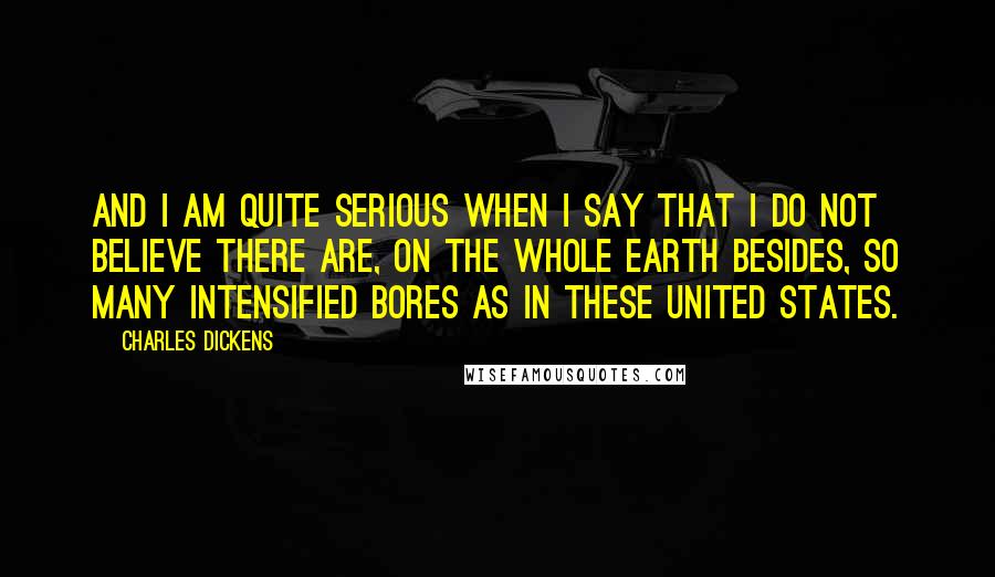 Charles Dickens Quotes: And I am quite serious when I say that I do not believe there are, on the whole earth besides, so many intensified bores as in these United States.