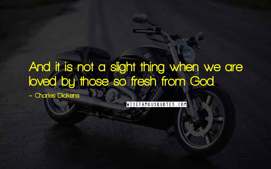 Charles Dickens Quotes: And it is not a slight thing when we are loved by those so fresh from God.