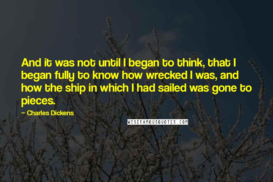 Charles Dickens Quotes: And it was not until I began to think, that I began fully to know how wrecked I was, and how the ship in which I had sailed was gone to pieces.