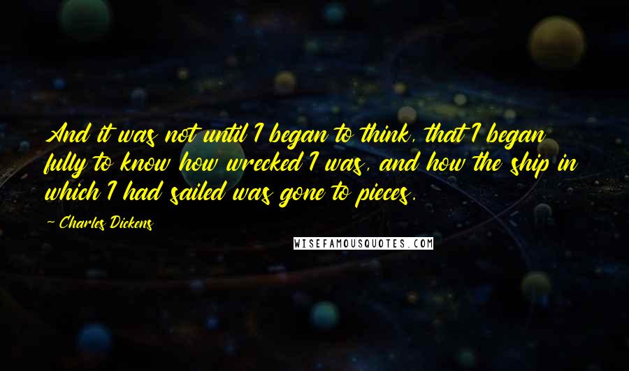 Charles Dickens Quotes: And it was not until I began to think, that I began fully to know how wrecked I was, and how the ship in which I had sailed was gone to pieces.
