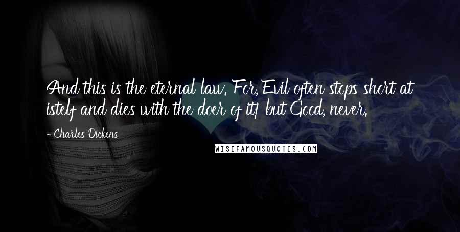 Charles Dickens Quotes: And this is the eternal law. For, Evil often stops short at istelf and dies with the doer of it! but Good, never.
