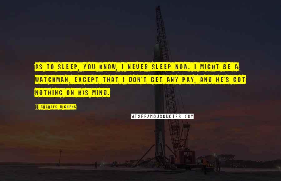 Charles Dickens Quotes: As to sleep, you know, I never sleep now. I might be a Watchman, except that I don't get any pay, and he's got nothing on his mind.