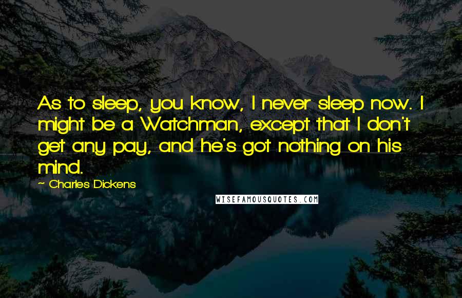 Charles Dickens Quotes: As to sleep, you know, I never sleep now. I might be a Watchman, except that I don't get any pay, and he's got nothing on his mind.