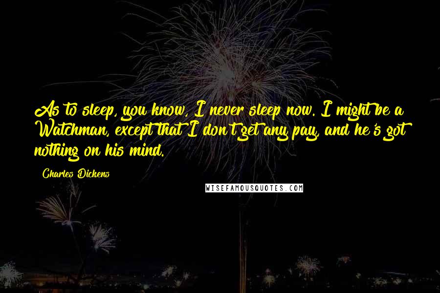 Charles Dickens Quotes: As to sleep, you know, I never sleep now. I might be a Watchman, except that I don't get any pay, and he's got nothing on his mind.