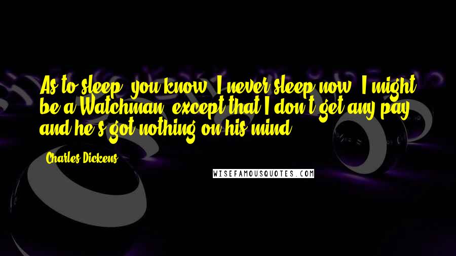 Charles Dickens Quotes: As to sleep, you know, I never sleep now. I might be a Watchman, except that I don't get any pay, and he's got nothing on his mind.