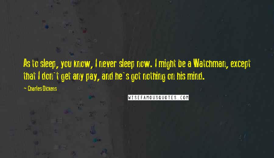 Charles Dickens Quotes: As to sleep, you know, I never sleep now. I might be a Watchman, except that I don't get any pay, and he's got nothing on his mind.