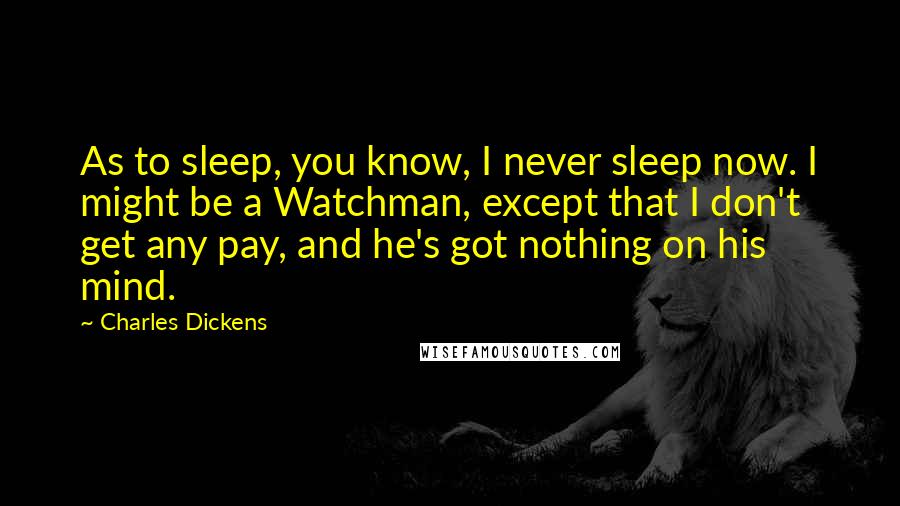 Charles Dickens Quotes: As to sleep, you know, I never sleep now. I might be a Watchman, except that I don't get any pay, and he's got nothing on his mind.