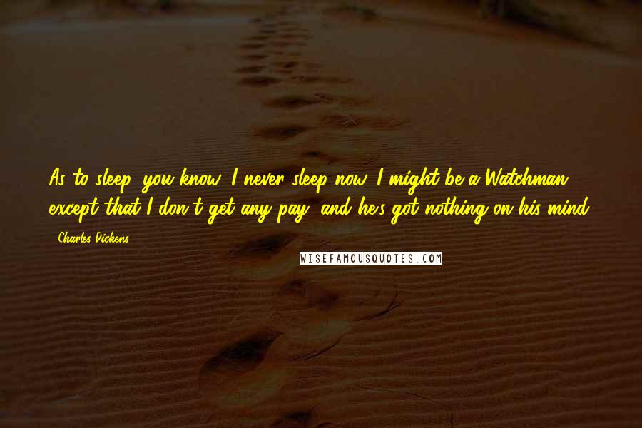 Charles Dickens Quotes: As to sleep, you know, I never sleep now. I might be a Watchman, except that I don't get any pay, and he's got nothing on his mind.