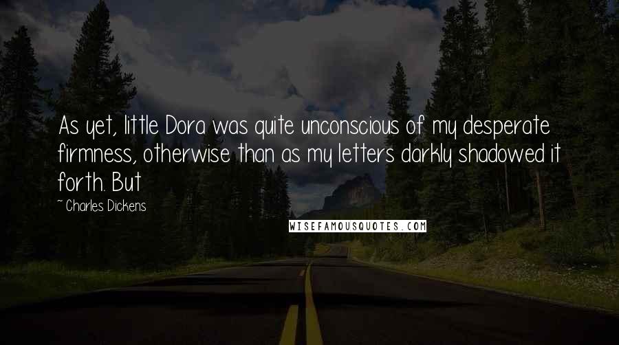 Charles Dickens Quotes: As yet, little Dora was quite unconscious of my desperate firmness, otherwise than as my letters darkly shadowed it forth. But