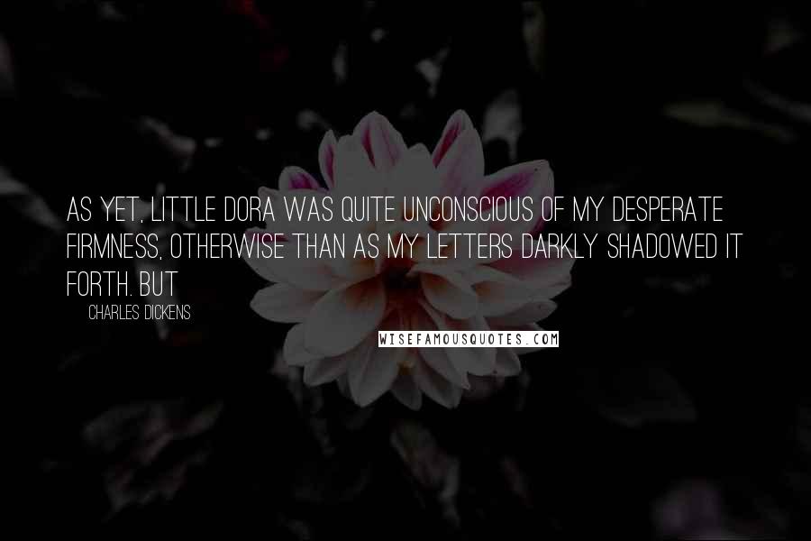 Charles Dickens Quotes: As yet, little Dora was quite unconscious of my desperate firmness, otherwise than as my letters darkly shadowed it forth. But