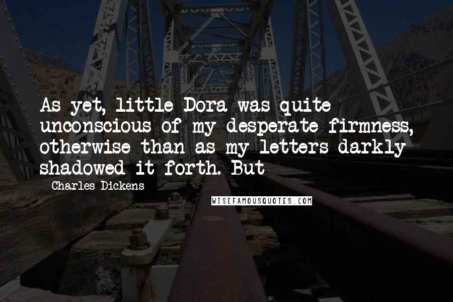 Charles Dickens Quotes: As yet, little Dora was quite unconscious of my desperate firmness, otherwise than as my letters darkly shadowed it forth. But