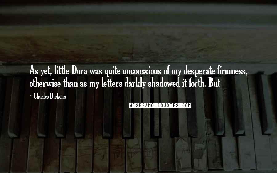 Charles Dickens Quotes: As yet, little Dora was quite unconscious of my desperate firmness, otherwise than as my letters darkly shadowed it forth. But