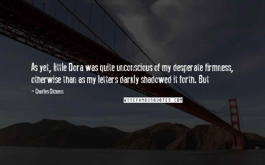 Charles Dickens Quotes: As yet, little Dora was quite unconscious of my desperate firmness, otherwise than as my letters darkly shadowed it forth. But