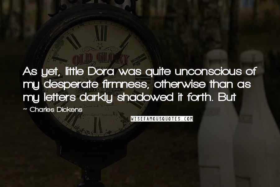Charles Dickens Quotes: As yet, little Dora was quite unconscious of my desperate firmness, otherwise than as my letters darkly shadowed it forth. But