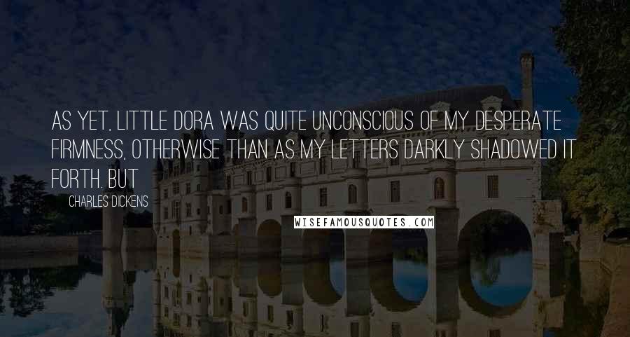 Charles Dickens Quotes: As yet, little Dora was quite unconscious of my desperate firmness, otherwise than as my letters darkly shadowed it forth. But