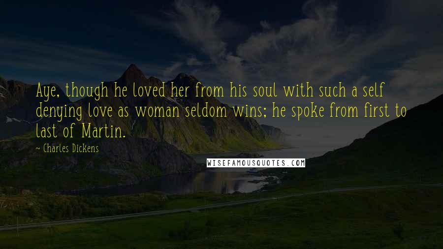 Charles Dickens Quotes: Aye, though he loved her from his soul with such a self denying love as woman seldom wins; he spoke from first to last of Martin.