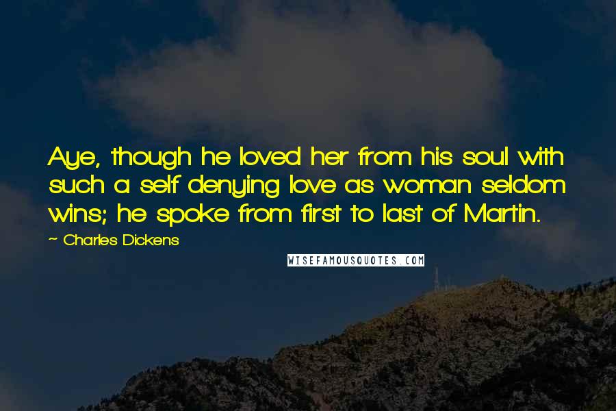 Charles Dickens Quotes: Aye, though he loved her from his soul with such a self denying love as woman seldom wins; he spoke from first to last of Martin.