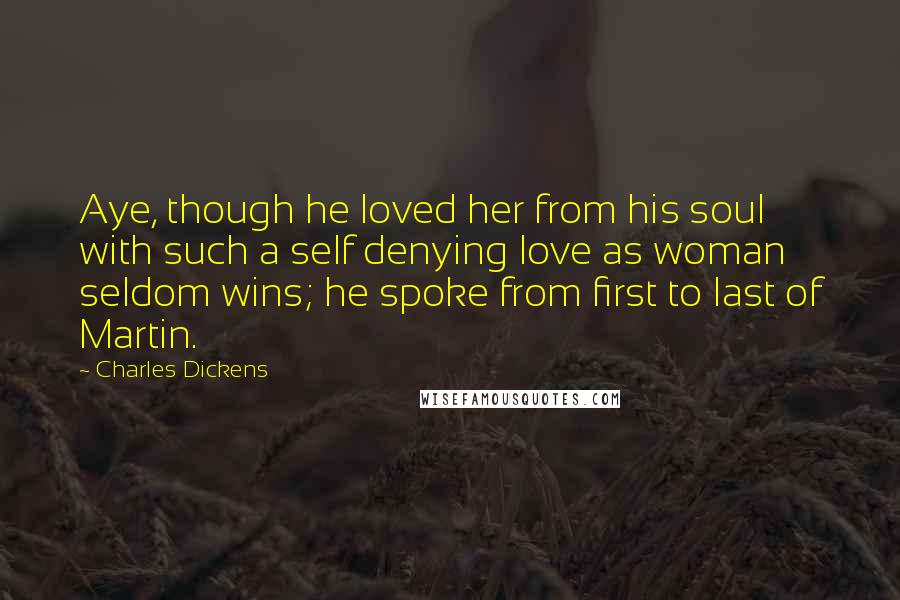 Charles Dickens Quotes: Aye, though he loved her from his soul with such a self denying love as woman seldom wins; he spoke from first to last of Martin.