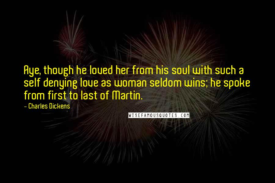 Charles Dickens Quotes: Aye, though he loved her from his soul with such a self denying love as woman seldom wins; he spoke from first to last of Martin.