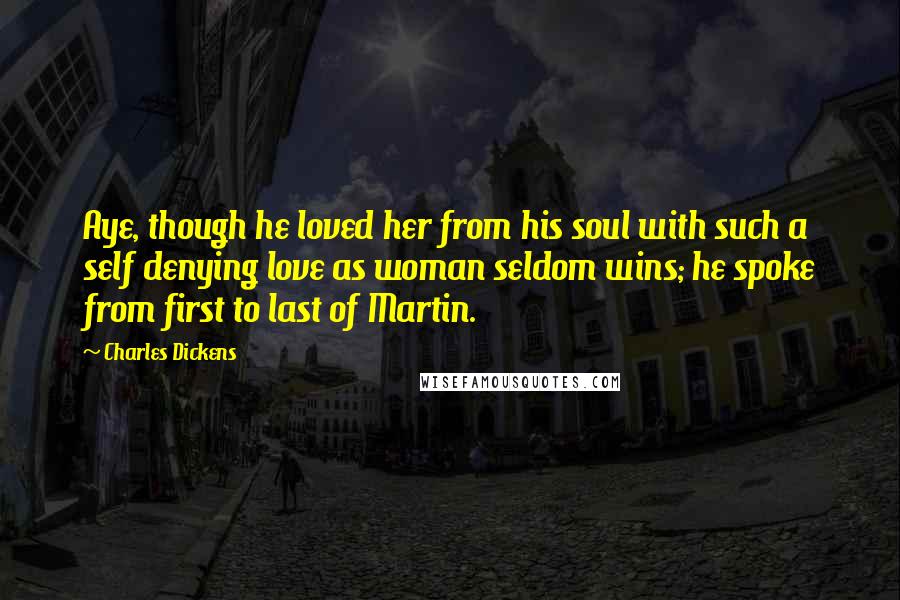 Charles Dickens Quotes: Aye, though he loved her from his soul with such a self denying love as woman seldom wins; he spoke from first to last of Martin.