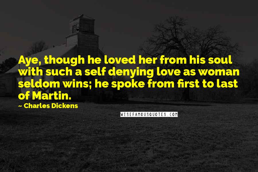 Charles Dickens Quotes: Aye, though he loved her from his soul with such a self denying love as woman seldom wins; he spoke from first to last of Martin.